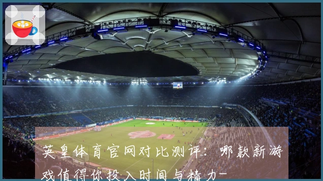 英皇体育官网对比测评：哪款新游戏值得你投入时间与精力-