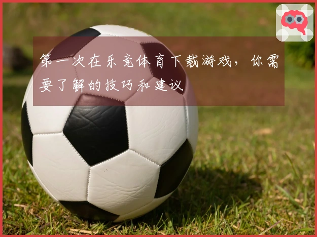 第一次在乐竞体育下载游戏，你需要了解的技巧和建议