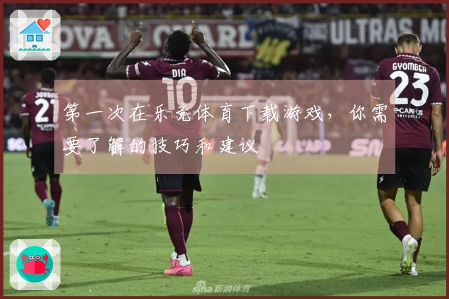 第一次在乐竞体育下载游戏，你需要了解的技巧和建议